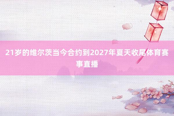 21岁的维尔茨当今合约到2027年夏天收尾体育赛事直播