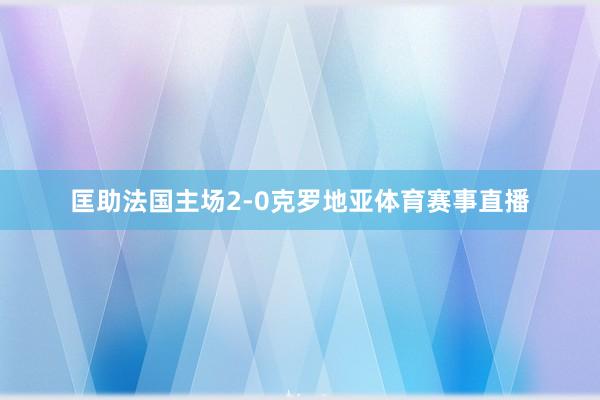匡助法国主场2-0克罗地亚体育赛事直播