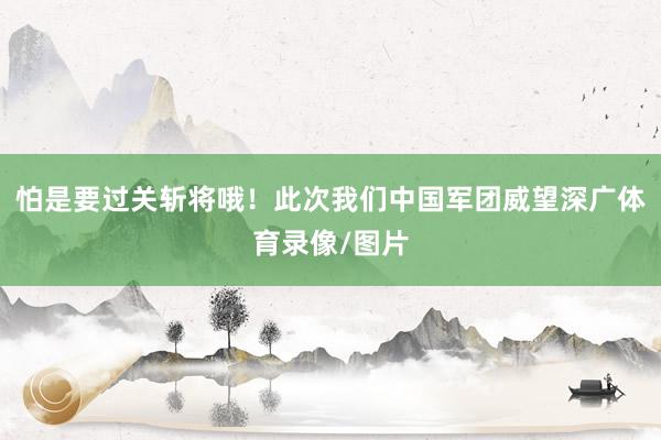 怕是要过关斩将哦！此次我们中国军团威望深广体育录像/图片