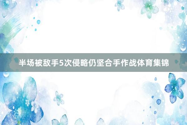 半场被敌手5次侵略仍坚合手作战体育集锦