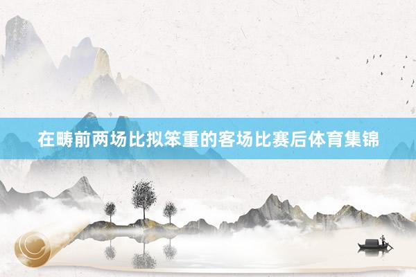 在畴前两场比拟笨重的客场比赛后体育集锦