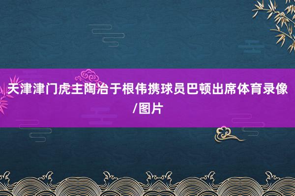 天津津门虎主陶冶于根伟携球员巴顿出席体育录像/图片