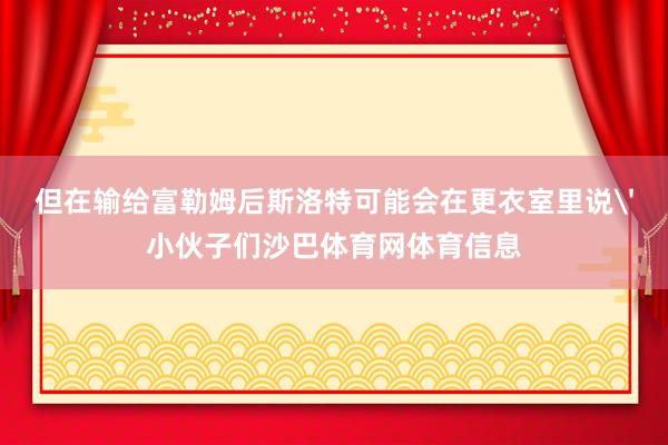 但在输给富勒姆后斯洛特可能会在更衣室里说'小伙子们沙巴体育网体育信息
