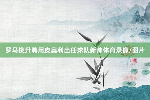 罗马挑升聘用皮奥利出任球队新帅体育录像/图片