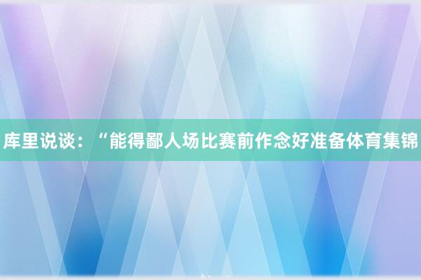 库里说谈:“能得鄙人场比赛前作念好准备体育集锦