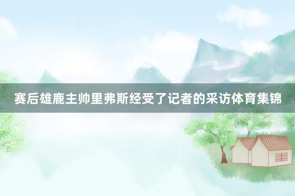 赛后雄鹿主帅里弗斯经受了记者的采访体育集锦