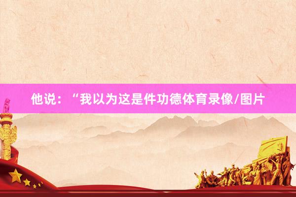 他说：“我以为这是件功德体育录像/图片