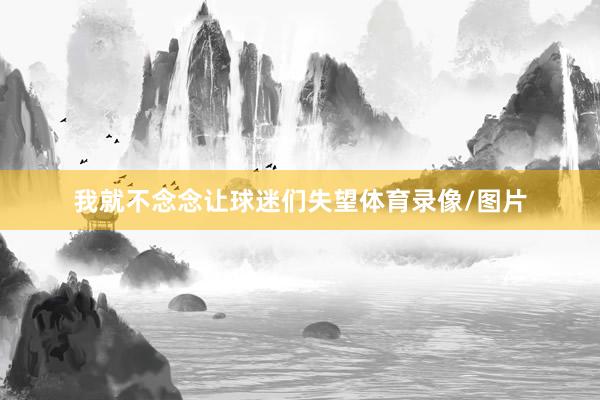 我就不念念让球迷们失望体育录像/图片