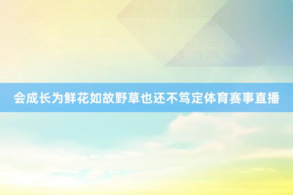 会成长为鲜花如故野草也还不笃定体育赛事直播