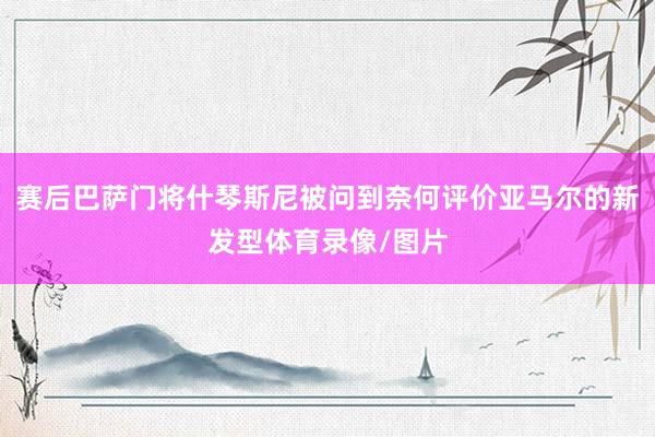 赛后巴萨门将什琴斯尼被问到奈何评价亚马尔的新发型体育录像/图片