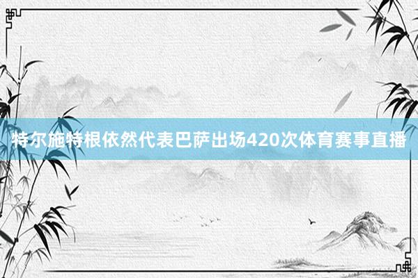 特尔施特根依然代表巴萨出场420次体育赛事直播