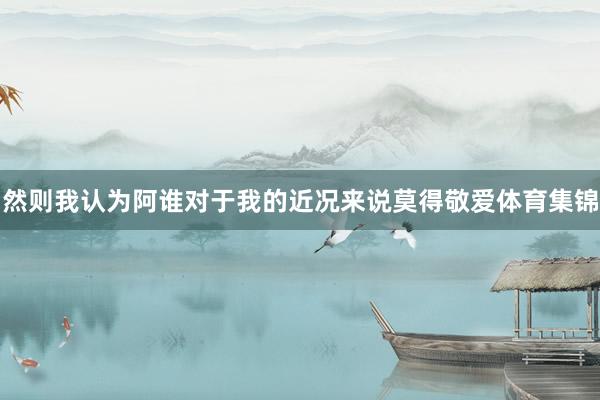 然则我认为阿谁对于我的近况来说莫得敬爱体育集锦