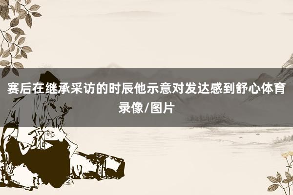 赛后在继承采访的时辰他示意对发达感到舒心体育录像/图片