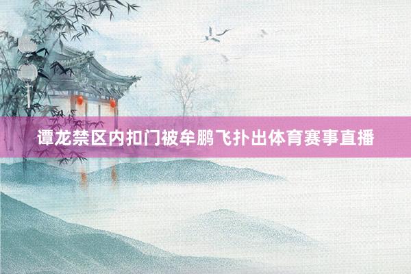 谭龙禁区内扣门被牟鹏飞扑出体育赛事直播