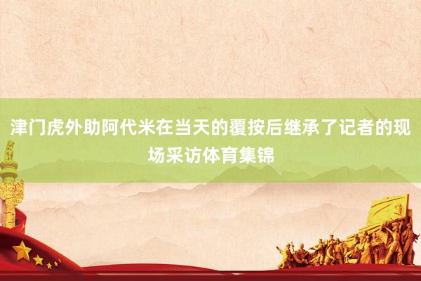 津门虎外助阿代米在当天的覆按后继承了记者的现场采访体育集锦