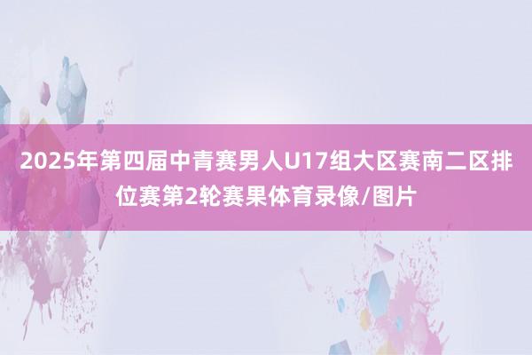 2025年第四届中青赛男人U17组大区赛南二区排位赛第2轮赛果体育录像/图片