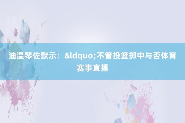 迪温琴佐默示：&ldquo;不管投篮掷中与否体育赛事直播