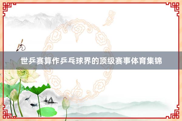 世乒赛算作乒乓球界的顶级赛事体育集锦
