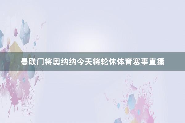 曼联门将奥纳纳今天将轮休体育赛事直播