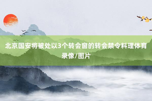 北京国安将被处以3个转会窗的转会禁令料理体育录像/图片