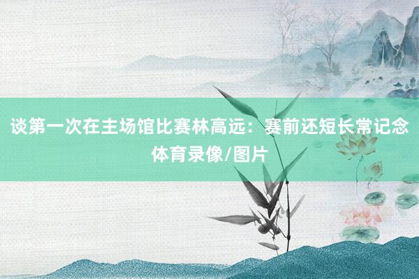 谈第一次在主场馆比赛林高远：赛前还短长常记念体育录像/图片