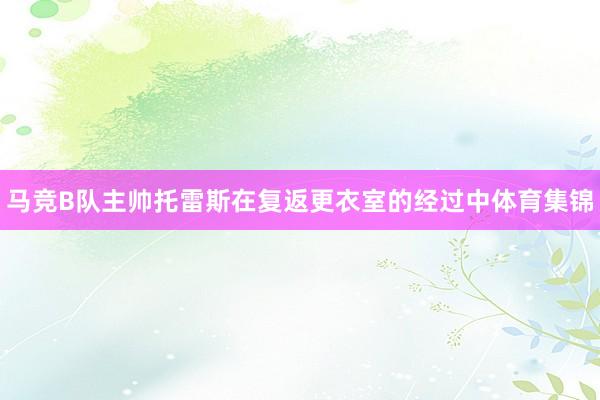 马竞B队主帅托雷斯在复返更衣室的经过中体育集锦
