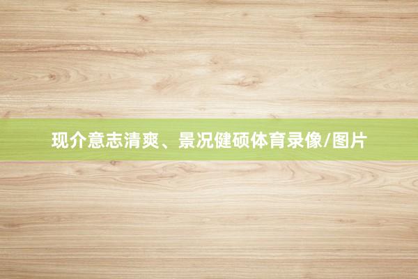 现介意志清爽、景况健硕体育录像/图片