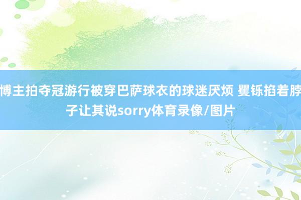 博主拍夺冠游行被穿巴萨球衣的球迷厌烦 矍铄掐着脖子让其说sorry体育录像/图片