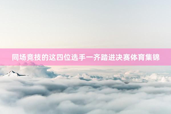 同场竞技的这四位选手一齐踏进决赛体育集锦