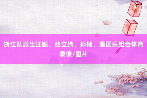 浙江队派出汪顺、费立纬、孙杨、潘展乐组合体育录像/图片