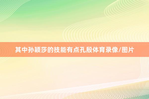 其中孙颖莎的技能有点孔殷体育录像/图片