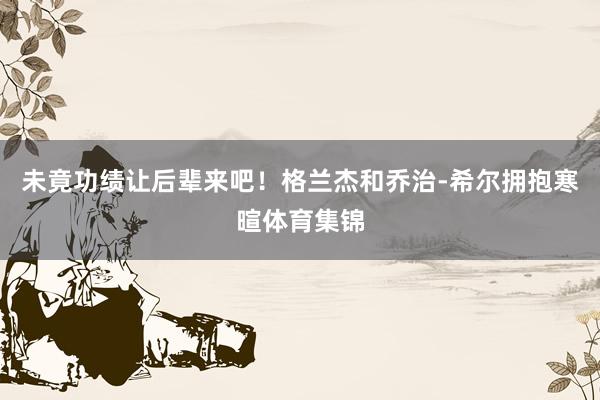 未竟功绩让后辈来吧！格兰杰和乔治-希尔拥抱寒暄体育集锦