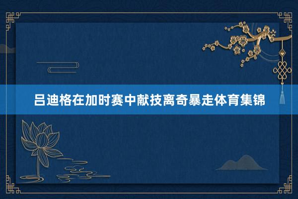 吕迪格在加时赛中献技离奇暴走体育集锦