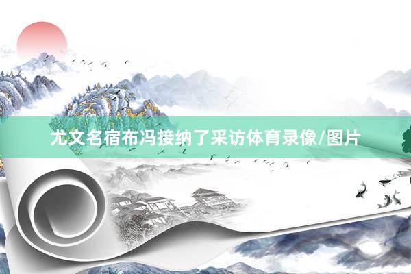 尤文名宿布冯接纳了采访体育录像/图片