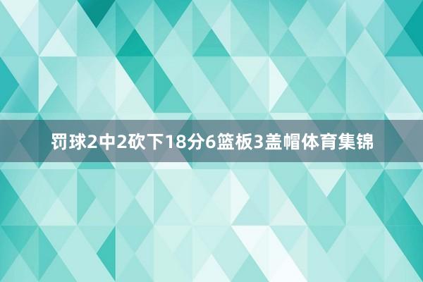 罚球2中2砍下18分6篮板3盖帽体育集锦