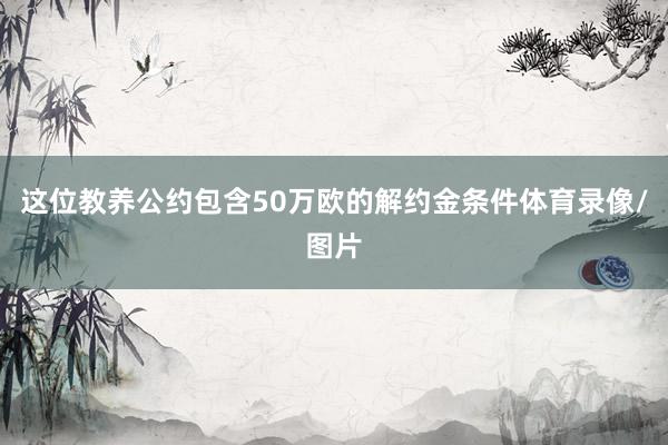 这位教养公约包含50万欧的解约金条件体育录像/图片