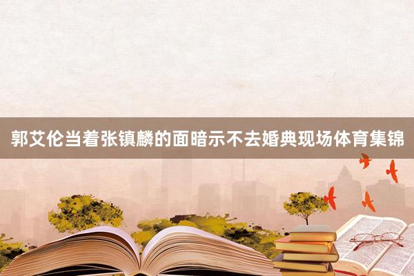 郭艾伦当着张镇麟的面暗示不去婚典现场体育集锦