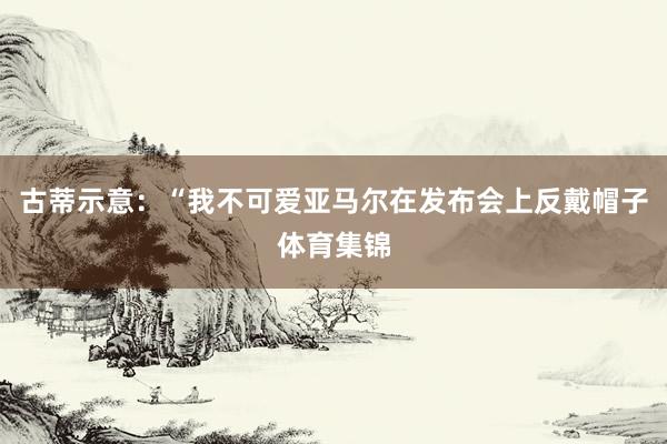 古蒂示意:“我不可爱亚马尔在发布会上反戴帽子体育集锦