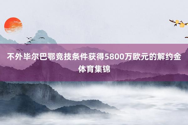 不外毕尔巴鄂竞技条件获得5800万欧元的解约金体育集锦