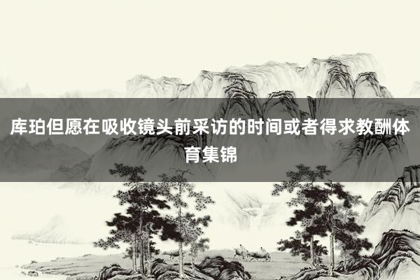 库珀但愿在吸收镜头前采访的时间或者得求教酬体育集锦