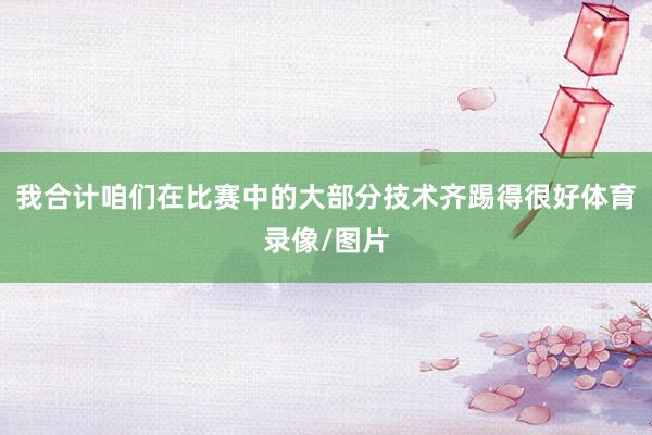 我合计咱们在比赛中的大部分技术齐踢得很好体育录像/图片