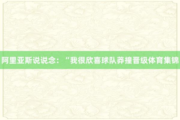 阿里亚斯说说念：“我很欣喜球队莽撞晋级体育集锦