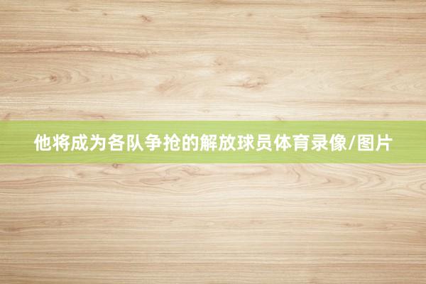 他将成为各队争抢的解放球员体育录像/图片