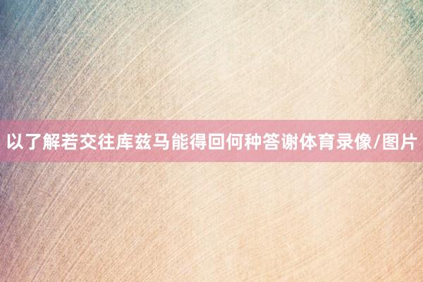 以了解若交往库兹马能得回何种答谢体育录像/图片
