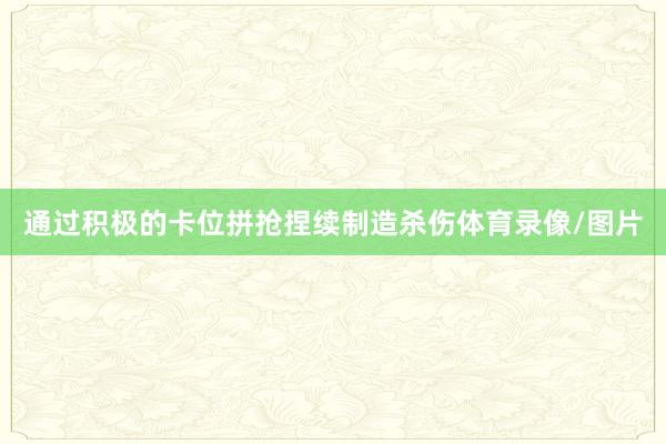 通过积极的卡位拼抢捏续制造杀伤体育录像/图片