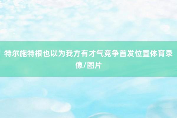 特尔施特根也以为我方有才气竞争首发位置体育录像/图片