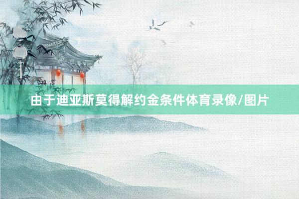 由于迪亚斯莫得解约金条件体育录像/图片