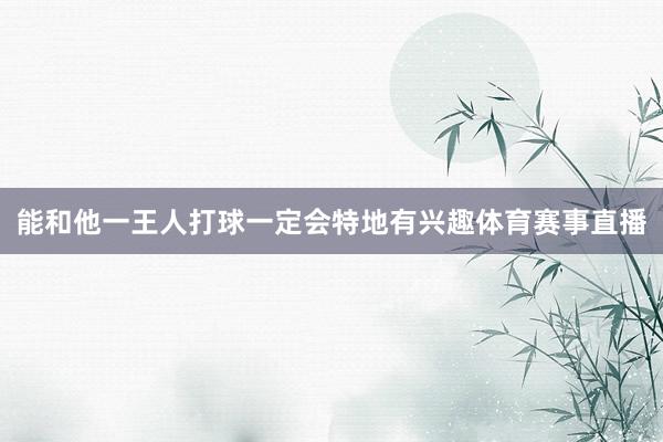 能和他一王人打球一定会特地有兴趣体育赛事直播