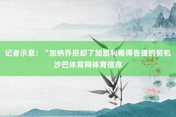 记者示意：“加纳乔拒却了加盟利雅得告捷的契机沙巴体育网体育信息