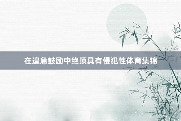 在遑急鼓励中绝顶具有侵犯性体育集锦